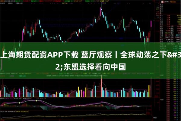 上海期货配资APP下载 蓝厅观察丨全球动荡之下&#32;东盟选择看向中国