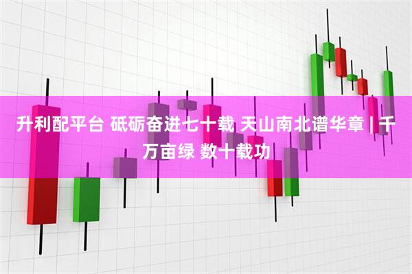 升利配平台 砥砺奋进七十载&#32;天山南北谱华章&#32;|&#32;千万亩绿&#32;数十载功