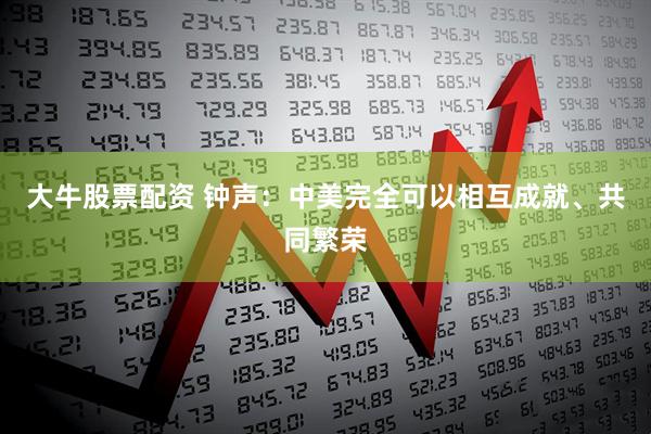 大牛股票配资 钟声：中美完全可以相互成就、共同繁荣
