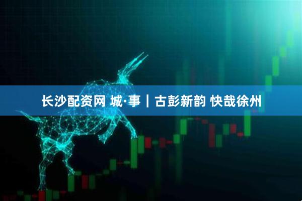 长沙配资网 城·事｜古彭新韵&#32;快哉徐州