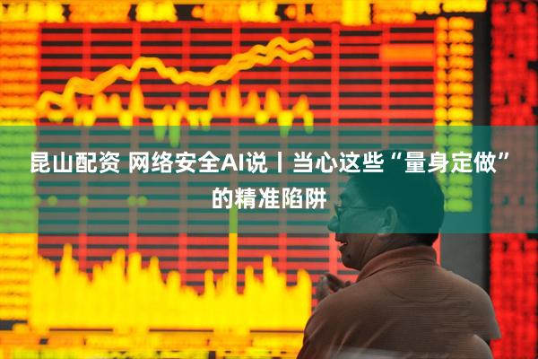 昆山配资 网络安全AI说丨当心这些“量身定做”的精准陷阱