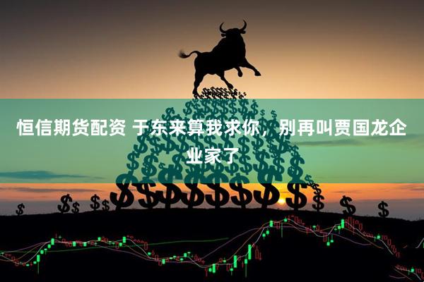 恒信期货配资 于东来算我求你，别再叫贾国龙企业家了