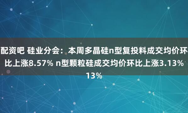 配资吧 硅业分会：本周多晶硅n型复投料成交均价环比上涨8.57% n型颗粒硅成交均价环比上涨3.13%
