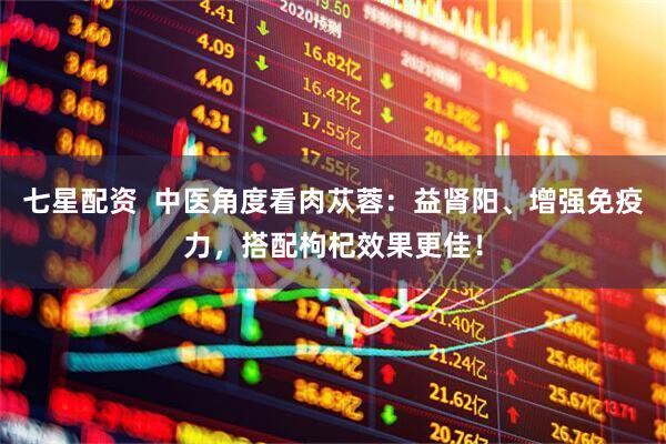 七星配资  中医角度看肉苁蓉：益肾阳、增强免疫力，搭配枸杞效果更佳！