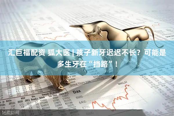 汇巨福配资 狐大医 | 孩子新牙迟迟不长？可能是多生牙在“挡路”！