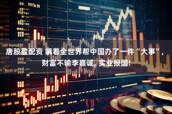 唐股盈配资 瞒着全世界帮中国办了一件“大事”, 财富不输李嘉诚, 实业报国!