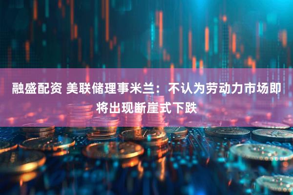 融盛配资 美联储理事米兰：不认为劳动力市场即将出现断崖式下跌
