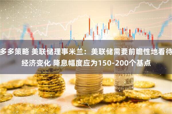 多多策略 美联储理事米兰：美联储需要前瞻性地看待经济变化 降息幅度应为150-200个基点