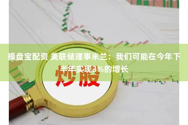 操盘宝配资 美联储理事米兰：我们可能在今年下半年实现3%的增长