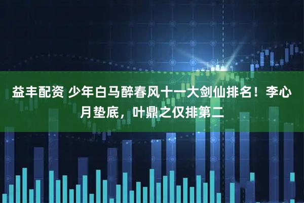 益丰配资 少年白马醉春风十一大剑仙排名！李心月垫底，叶鼎之仅排第二