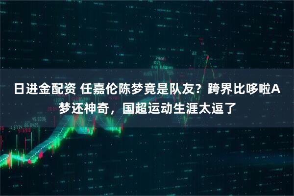 日进金配资 任嘉伦陈梦竟是队友？跨界比哆啦A梦还神奇，国超运动生涯太逗了