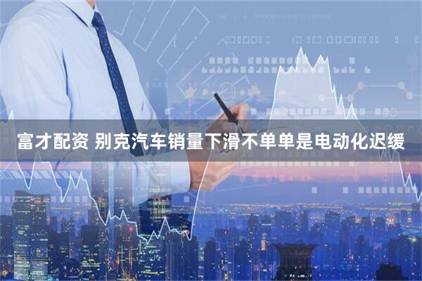 富才配资 别克汽车销量下滑不单单是电动化迟缓