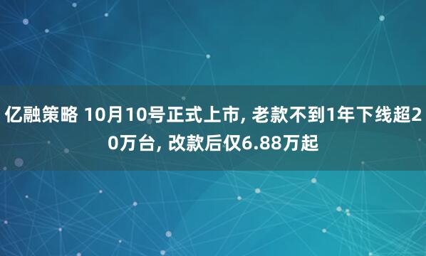 亿融策略 10月10号正式上市, 老款不到1年下线超20万台, 改款后仅6.88万起