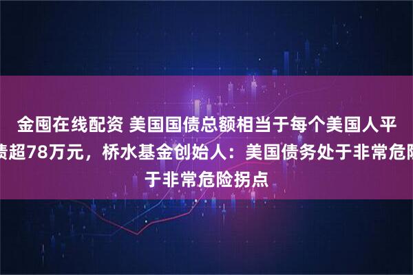 金囤在线配资 美国国债总额相当于每个美国人平均背债超78万元，桥水基金创始人：美国债务处于非常危险拐点