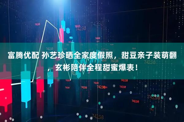 富腾优配 孙艺珍晒全家度假照，甜豆亲子装萌翻，玄彬陪伴全程甜蜜爆表！