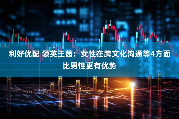 利好优配 领英王茜：女性在跨文化沟通等4方面比男性更有优势