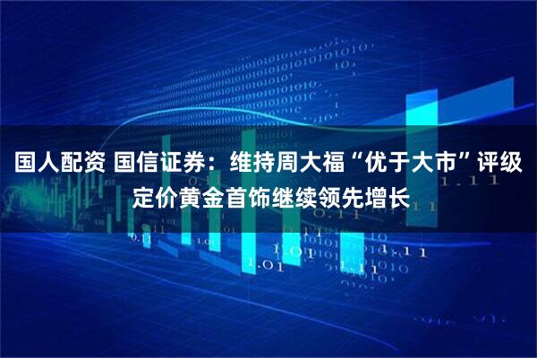 国人配资 国信证券：维持周大福“优于大市”评级 定价黄金首饰继续领先增长