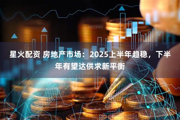星火配资 房地产市场：2025上半年趋稳，下半年有望达供求新平衡