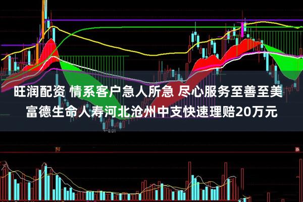 旺润配资 情系客户急人所急 尽心服务至善至美  富德生命人寿河北沧州中支快速理赔20万元