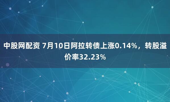 中股网配资 7月10日阿拉转债上涨0.14%，转股溢价率32.23%
