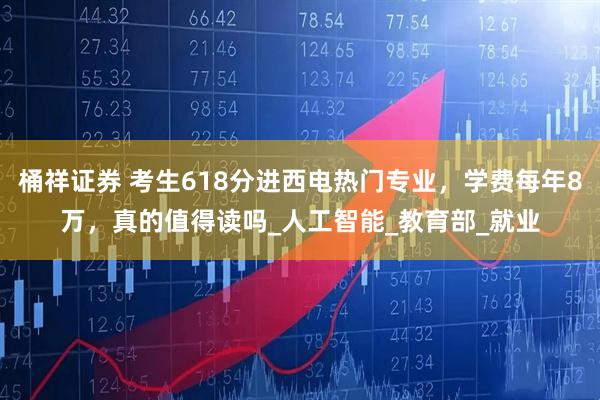 桶祥证券 考生618分进西电热门专业，学费每年8万，真的值得读吗_人工智能_教育部_就业