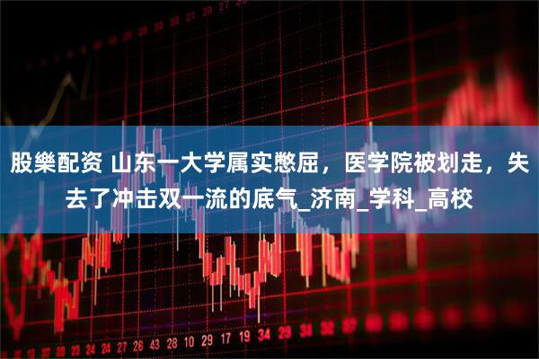 股樂配资 山东一大学属实憋屈，医学院被划走，失去了冲击双一流的底气_济南_学科_高校
