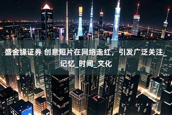 盛金缘证券 创意短片在网络走红，引发广泛关注_记忆_时间_文化