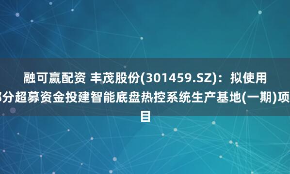融可赢配资 丰茂股份(301459.SZ)：拟使用部分超募资金投建智能底盘热控系统生产基地(一期)项目