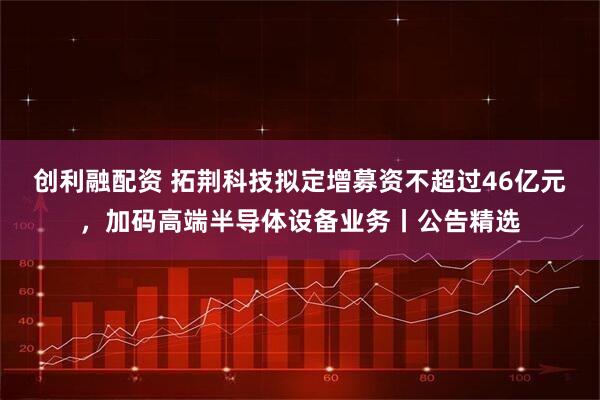 创利融配资 拓荆科技拟定增募资不超过46亿元，加码高端半导体设备业务丨公告精选