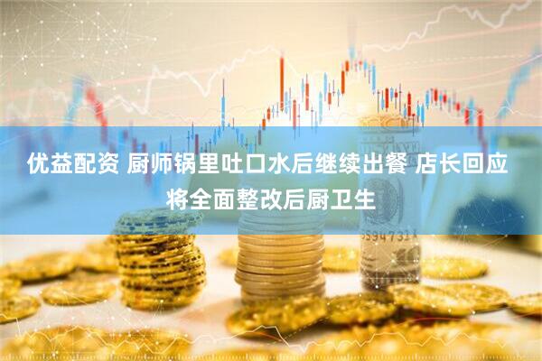 优益配资 厨师锅里吐口水后继续出餐 店长回应 将全面整改后厨卫生